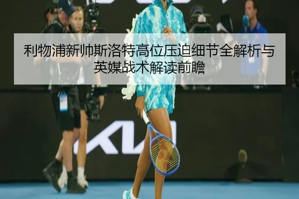 利物浦新帅斯洛特高位压迫细节全解析与英媒战术解读前瞻