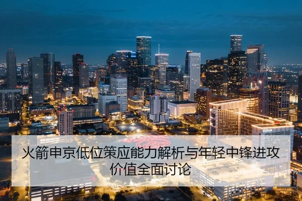 火箭申京低位策应能力解析与年轻中锋进攻价值全面讨论