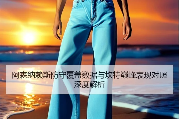 阿森纳赖斯防守覆盖数据与坎特巅峰表现对照深度解析