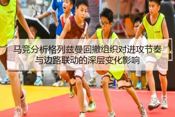 马竞分析格列兹曼回撤组织对进攻节奏与边路联动的深层变化影响