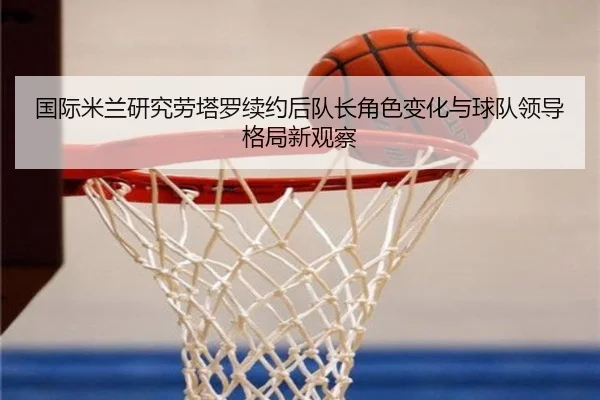 国际米兰研究劳塔罗续约后队长角色变化与球队领导格局新观察