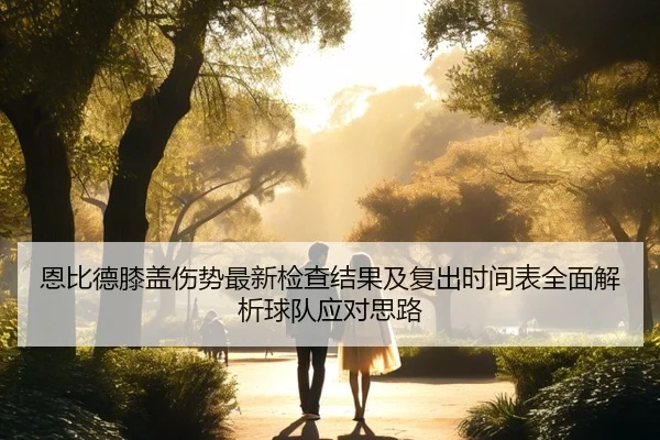 恩比德膝盖伤势最新检查结果及复出时间表全面解析球队应对思路